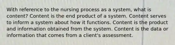 With reference to the nursing process as a system, what is content? Content is the end product of a system. Content serves to inform a system about how it functions. Content is the product and information obtained from the system. Content is the data or information that comes from a client's assessment.