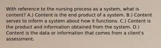 With reference to the nursing process as a system, what is content? A.) Content is the end product of a system. B.) Content serves to inform a system about how it functions. C.) Content is the product and information obtained from the system. D.) Content is the data or information that comes from a client's assessment.