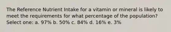 The Reference Nutrient Intake for a vitamin or mineral is likely to meet the requirements for what percentage of the population? Select one: a. 97% b. 50% c. 84% d. 16% e. 3%