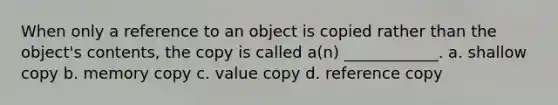 When only a reference to an object is copied rather than the object's contents, the copy is called a(n) ____________. a. shallow copy b. memory copy c. value copy d. reference copy