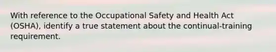 With reference to the Occupational Safety and Health Act (OSHA), identify a true statement about the continual-training requirement.