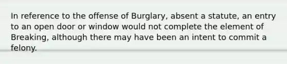 In reference to the offense of Burglary, absent a statute, an entry to an open door or window would not complete the element of Breaking, although there may have been an intent to commit a felony.