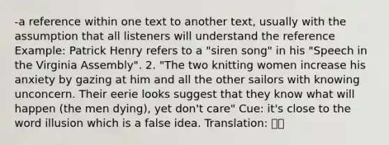 -a reference within one text to another text, usually with the assumption that all listeners will understand the reference Example: Patrick Henry refers to a "siren song" in his "Speech in the Virginia Assembly". 2. "The two knitting women increase his anxiety by gazing at him and all the other sailors with knowing unconcern. Their eerie looks suggest that they know what will happen (the men dying), yet don't care" Cue: it's close to the word illusion which is a false idea. Translation: 암시