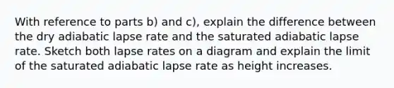 With reference to parts b) and c), explain the difference between the dry adiabatic lapse rate and the saturated adiabatic lapse rate. Sketch both lapse rates on a diagram and explain the limit of the saturated adiabatic lapse rate as height increases.