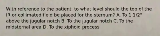 With reference to the patient, to what level should the top of the IR or collimated field be placed for the sternum? A. To 1 1/2" above the jugular notch B. To the jugular notch C. To the midsternal area D. To the xiphoid process