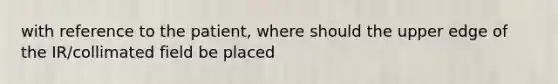 with reference to the patient, where should the upper edge of the IR/collimated field be placed