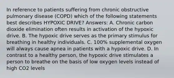 In reference to patients suffering from chronic obstructive pulmonary disease (COPD) which of the following statements best describes HYPOXIC DRIVE? Answers: A. Chronic carbon dioxide elimination often results in activation of the hypoxic drive. B. The hypoxic drive serves as the primary stimulus for breathing in healthy individuals. C. 100% supplemental oxygen will always cause apnea in patients with a hypoxic drive. D. In contrast to a healthy person, the hypoxic drive stimulates a person to breathe on the basis of low oxygen levels instead of high CO2 levels