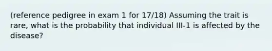 (reference pedigree in exam 1 for 17/18) Assuming the trait is rare, what is the probability that individual III-1 is affected by the disease?