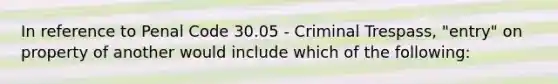 In reference to Penal Code 30.05 - Criminal Trespass, "entry" on property of another would include which of the following: