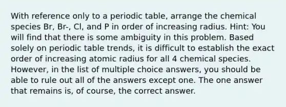 With reference only to a periodic table, arrange the chemical species Br, Br-, Cl, and P in order of increasing radius. Hint: You will find that there is some ambiguity in this problem. Based solely on periodic table trends, it is difficult to establish the exact order of increasing atomic radius for all 4 chemical species. However, in the list of multiple choice answers, you should be able to rule out all of the answers except one. The one answer that remains is, of course, the correct answer.