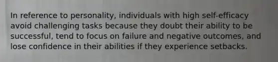 In reference to personality, individuals with high self-efficacy avoid challenging tasks because they doubt their ability to be successful, tend to focus on failure and negative outcomes, and lose confidence in their abilities if they experience setbacks.