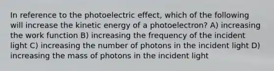 In reference to the photoelectric effect, which of the following will increase the kinetic energy of a photoelectron? A) increasing the work function B) increasing the frequency of the incident light C) increasing the number of photons in the incident light D) increasing the mass of photons in the incident light