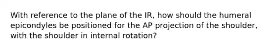 With reference to the plane of the IR, how should the humeral epicondyles be positioned for the AP projection of the shoulder, with the shoulder in internal rotation?