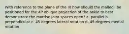 With reference to the plane of the IR how should the malleoli be positioned for the AP oblique projection of the ankle to best demonstrate the mortise joint spaces open? a. parallel b. perpendicular c. 45 degrees lateral rotation d. 45 degrees medial rotation