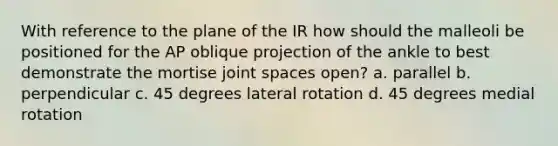 With reference to the plane of the IR how should the malleoli be positioned for the AP oblique projection of the ankle to best demonstrate the mortise joint spaces open? a. parallel b. perpendicular c. 45 degrees lateral rotation d. 45 degrees medial rotation