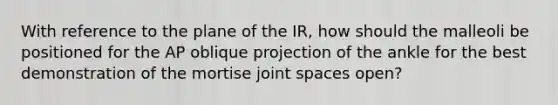 With reference to the plane of the IR, how should the malleoli be positioned for the AP oblique projection of the ankle for the best demonstration of the mortise joint spaces open?