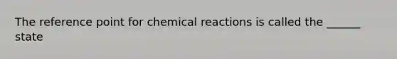 The reference point for chemical reactions is called the ______ state