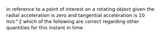 in reference to a point of interest on a rotating object given the radial acceleration is zero and tangential acceleration is 10 m/s^2 which of the following are correct regarding other quantities for this instant in time