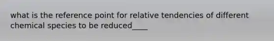 what is the reference point for relative tendencies of different chemical species to be reduced____