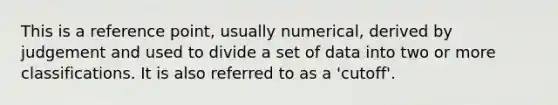 This is a reference point, usually numerical, derived by judgement and used to divide a set of data into two or more classifications. It is also referred to as a 'cutoff'.