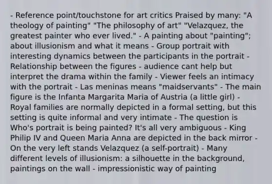 - Reference point/touchstone for art critics Praised by many: "A theology of painting" "The philosophy of art" "Velazquez, the greatest painter who ever lived." - A painting about "painting"; about illusionism and what it means - Group portrait with interesting dynamics between the participants in the portrait - Relationship between the figures - audience cant help but interpret the drama within the family - Viewer feels an intimacy with the portrait - Las meninas means "maidservants" - The main figure is the Infanta Margarita Maria of Austria (a little girl) - Royal families are normally depicted in a formal setting, but this setting is quite informal and very intimate - The question is Who's portrait is being painted? It's all very ambiguous - King Philip IV and Queen Maria Anna are depicted in the back mirror - On the very left stands Velazquez (a self-portrait) - Many different levels of illusionism: a silhouette in the background, paintings on the wall - impressionistic way of painting