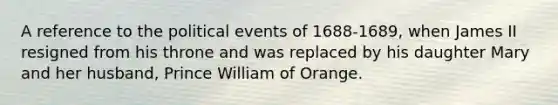 A reference to the political events of 1688-1689, when James II resigned from his throne and was replaced by his daughter Mary and her husband, Prince William of Orange.