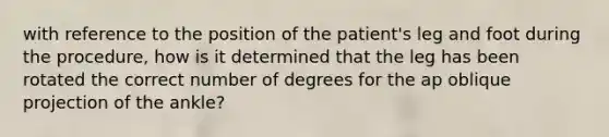 with reference to the position of the patient's leg and foot during the procedure, how is it determined that the leg has been rotated the correct number of degrees for the ap oblique projection of the ankle?