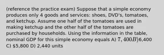 (reference the practice exam) Suppose that a simple economy produces only 4 goods and services: shoes, DVD's, tomatoes, and ketchup. Assume one half of the tomatoes are used in making ketchup and the other half of the tomatoes are purchased by households. Using the information in the table, nominal GDP for this simple economy equals A) 7,400 B)6,400 C) 5,800 D) 2,440 units