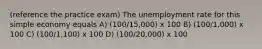 (reference the practice exam) The unemployment rate for this simple economy equals A) (100/15,000) x 100 B) (100/1,000) x 100 C) (100/1,100) x 100 D) (100/20,000) x 100