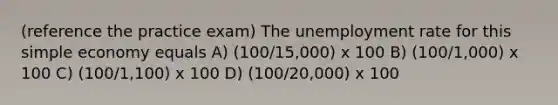 (reference the practice exam) The unemployment rate for this simple economy equals A) (100/15,000) x 100 B) (100/1,000) x 100 C) (100/1,100) x 100 D) (100/20,000) x 100