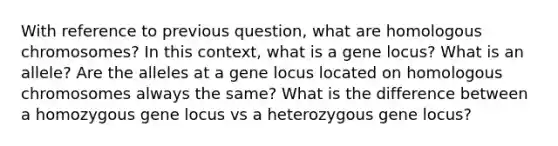 With reference to previous question, what are homologous chromosomes? In this context, what is a gene locus? What is an allele? Are the alleles at a gene locus located on homologous chromosomes always the same? What is the difference between a homozygous gene locus vs a heterozygous gene locus?