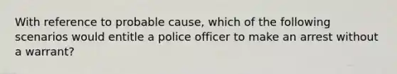 With reference to probable cause, which of the following scenarios would entitle a police officer to make an arrest without a warrant?