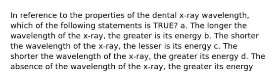 In reference to the properties of the dental x-ray wavelength, which of the following statements is TRUE? a. The longer the wavelength of the x-ray, the greater is its energy b. The shorter the wavelength of the x-ray, the lesser is its energy c. The shorter the wavelength of the x-ray, the greater its energy d. The absence of the wavelength of the x-ray, the greater its energy