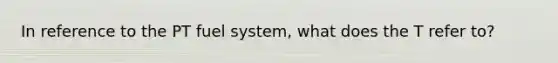 In reference to the PT fuel system, what does the T refer to?