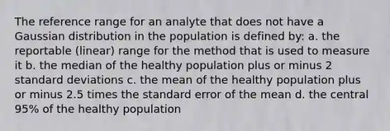 The reference range for an analyte that does not have a Gaussian distribution in the population is defined by: a. the reportable (linear) range for the method that is used to measure it b. the median of the healthy population plus or minus 2 standard deviations c. the mean of the healthy population plus or minus 2.5 times the standard error of the mean d. the central 95% of the healthy population