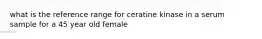 what is the reference range for ceratine kinase in a serum sample for a 45 year old female