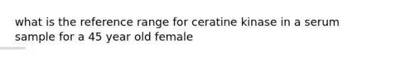 what is the reference range for ceratine kinase in a serum sample for a 45 year old female