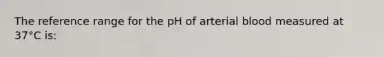 The reference range for the pH of arterial blood measured at 37°C is: