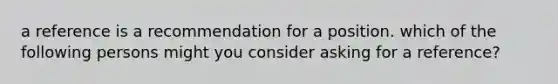 a reference is a recommendation for a position. which of the following persons might you consider asking for a reference?