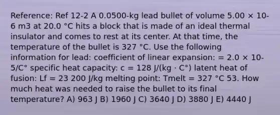 Reference: Ref 12-2 A 0.0500-kg lead bullet of volume 5.00 × 10-6 m3 at 20.0 °C hits a block that is made of an ideal thermal insulator and comes to rest at its center. At that time, the temperature of the bullet is 327 °C. Use the following information for lead: coefficient of linear expansion: = 2.0 × 10-5/C° specific heat capacity: c = 128 J/(kg · C°) latent heat of fusion: Lf = 23 200 J/kg melting point: Tmelt = 327 °C 53. How much heat was needed to raise the bullet to its final temperature? A) 963 J B) 1960 J C) 3640 J D) 3880 J E) 4440 J