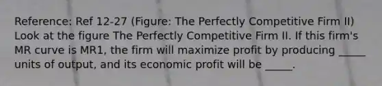 Reference: Ref 12-27 (Figure: The Perfectly Competitive Firm II) Look at the figure The Perfectly Competitive Firm II. If this firm's MR curve is MR1, the firm will maximize profit by producing _____ units of output, and its economic profit will be _____.