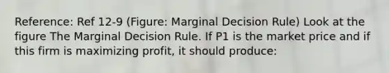 Reference: Ref 12-9 (Figure: Marginal Decision Rule) Look at the figure The Marginal Decision Rule. If P1 is the market price and if this firm is maximizing profit, it should produce: