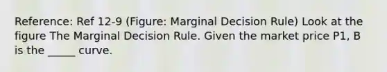 Reference: Ref 12-9 (Figure: Marginal Decision Rule) Look at the figure The Marginal Decision Rule. Given the market price P1, B is the _____ curve.