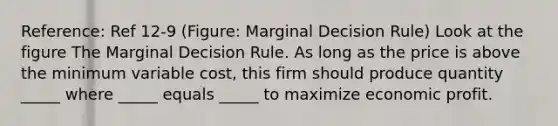 Reference: Ref 12-9 (Figure: Marginal Decision Rule) Look at the figure The Marginal Decision Rule. As long as the price is above the minimum variable cost, this firm should produce quantity _____ where _____ equals _____ to maximize economic profit.