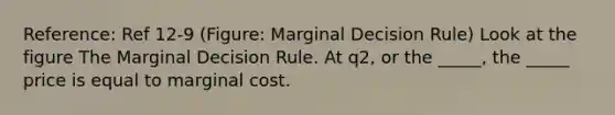 Reference: Ref 12-9 (Figure: Marginal Decision Rule) Look at the figure The Marginal Decision Rule. At q2, or the _____, the _____ price is equal to marginal cost.