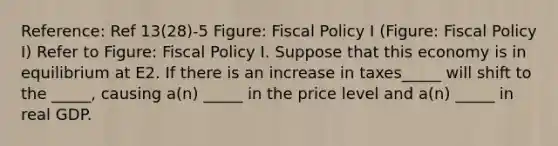 Reference: Ref 13(28)-5 Figure: <a href='https://www.questionai.com/knowledge/kPTgdbKdvz-fiscal-policy' class='anchor-knowledge'>fiscal policy</a> I (Figure: Fiscal Policy I) Refer to Figure: Fiscal Policy I. Suppose that this economy is in equilibrium at E2. If there is an increase in taxes_____ will shift to the _____, causing a(n) _____ in the price level and a(n) _____ in real GDP.