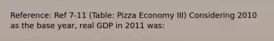 Reference: Ref 7-11 (Table: Pizza Economy III) Considering 2010 as the base year, real GDP in 2011 was: