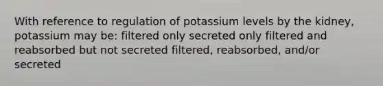 With reference to regulation of potassium levels by the kidney, potassium may be: filtered only secreted only filtered and reabsorbed but not secreted filtered, reabsorbed, and/or secreted