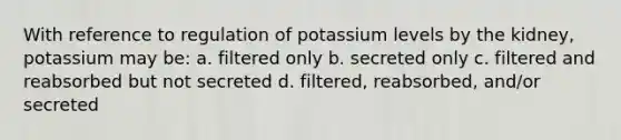 With reference to regulation of potassium levels by the kidney, potassium may be: a. filtered only b. secreted only c. filtered and reabsorbed but not secreted d. filtered, reabsorbed, and/or secreted