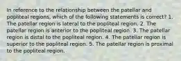 In reference to the relationship between the patellar and popliteal regions, which of the following statements is correct? 1. The patellar region is lateral to the popliteal region. 2. The patellar region is anterior to the popliteal region. 3. The patellar region is distal to the popliteal region. 4. The patellar region is superior to the popliteal region. 5. The patellar region is proximal to the popliteal region.